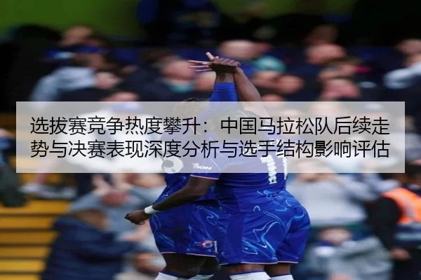 选拔赛竞争热度攀升：中国马拉松队后续走势与决赛表现深度分析与选手结构影响评估